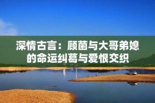 深情古言：顾菌与大哥弟媳的命运纠葛与爱恨交织