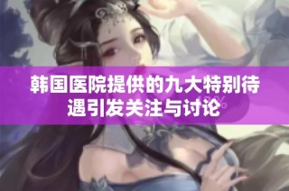 韩国医院提供的九大特别待遇引发关注与讨论
