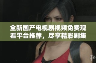 全新国产电视剧视频免费观看平台推荐，尽享精彩剧集盛宴