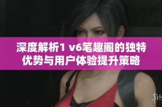 深度解析1 v6笔趣阁的独特优势与用户体验提升策略
