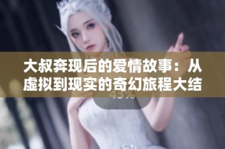 大叔奔现后的爱情故事：从虚拟到现实的奇幻旅程大结局