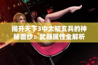 揭开天下3中太初玄兵的神秘面纱：武器属性全解析