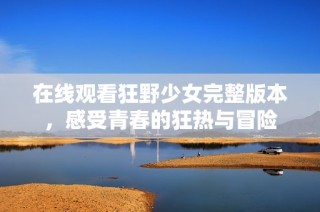 在线观看狂野少女完整版本，感受青春的狂热与冒险