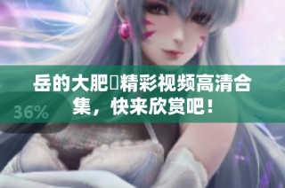 岳的大肥坹精彩视频高清合集，快来欣赏吧！