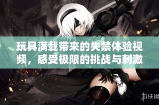 玩具满载带来的失禁体验视频，感受极限的挑战与刺激