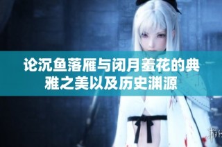 论沉鱼落雁与闭月羞花的典雅之美以及历史渊源