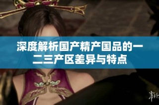 深度解析国产精产国品的一二三产区差异与特点