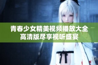 青春少女精美视频播放大全高清版尽享视听盛宴