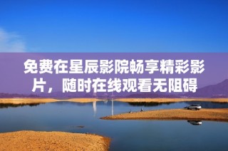 免费在星辰影院畅享精彩影片，随时在线观看无阻碍