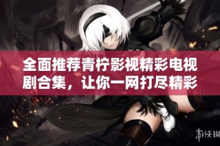 全面推荐青柠影视精彩电视剧合集，让你一网打尽精彩剧集