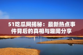 51吃瓜网揭秘：最新热点事件背后的真相与趣闻分享