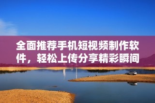 全面推荐手机短视频制作软件，轻松上传分享精彩瞬间