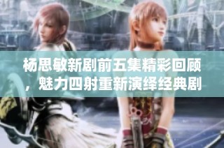 杨思敏新剧前五集精彩回顾，魅力四射重新演绎经典剧情