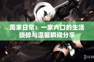 周家日常：一家六口的生活琐碎与温馨瞬间分享