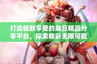 打造极致享受的麻豆精品分享平台，探索精彩无限可能