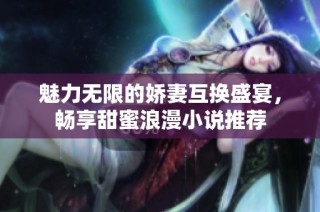 魅力无限的娇妻互换盛宴，畅享甜蜜浪漫小说推荐