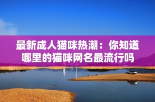 最新成人猫咪热潮：你知道哪里的猫咪网名最流行吗