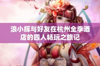 浪小辉与好友在杭州全季酒店的四人畅玩之旅记
