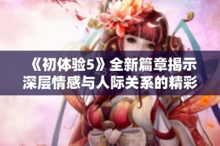 《初体验5》全新篇章揭示深层情感与人际关系的精彩碰撞与成长旅程