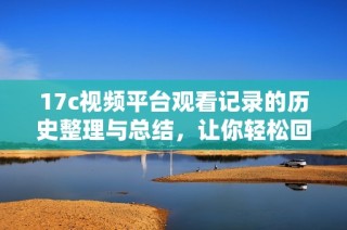 17c视频平台观看记录的历史整理与总结，让你轻松回顾精彩内容