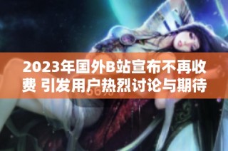 2023年国外B站宣布不再收费 引发用户热烈讨论与期待