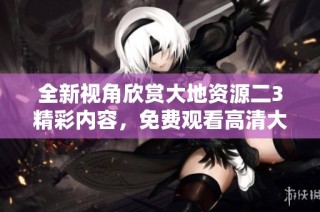 全新视角欣赏大地资源二3精彩内容，免费观看高清大片的最佳选择