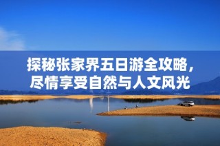 探秘张家界五日游全攻略，尽情享受自然与人文风光