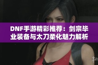 DNF手游精彩推荐：剑宗毕业装备与太刀柔化魅力解析