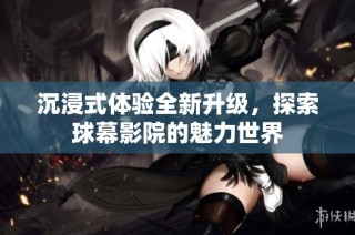 沉浸式体验全新升级，探索球幕影院的魅力世界
