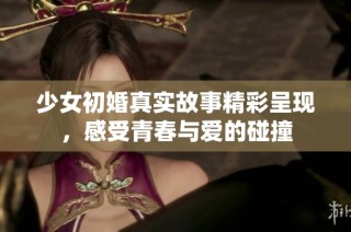 少女初婚真实故事精彩呈现，感受青春与爱的碰撞