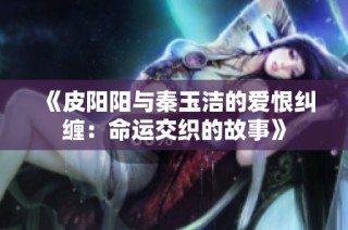 《皮阳阳与秦玉洁的爱恨纠缠：命运交织的故事》