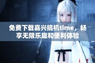 免费下载嘉兴搞机time，畅享无限乐趣和便利体验