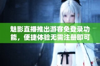魅影直播推出游客免登录功能，便捷体验无需注册即可畅享内容