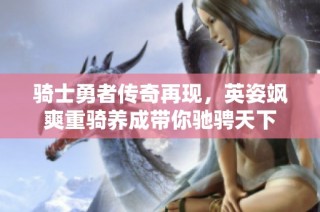 骑士勇者传奇再现，英姿飒爽重骑养成带你驰骋天下