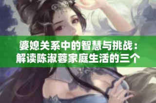 婆媳关系中的智慧与挑战：解读陈淑蓉家庭生活的三个媳妇故事