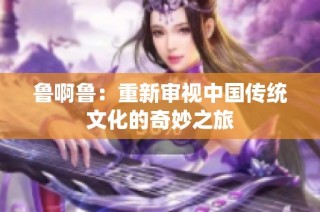 鲁啊鲁：重新审视中国传统文化的奇妙之旅