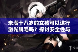 未满十八岁的女孩可以进行激光脱毛吗？探讨安全性与合理性