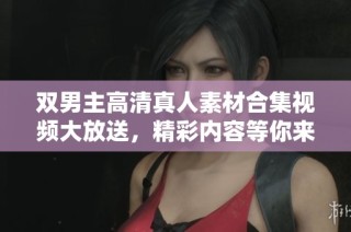 双男主高清真人素材合集视频大放送，精彩内容等你来探寻！