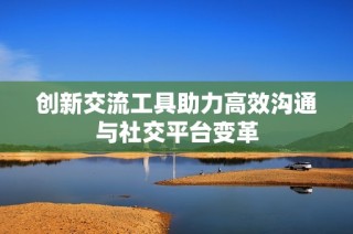 创新交流工具助力高效沟通与社交平台变革