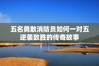 五名勇敢消防员如何一对五逆袭致胜的传奇故事
