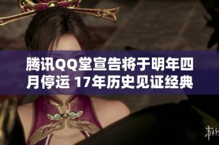 腾讯QQ堂宣告将于明年四月停运 17年历史见证经典社交游戏的终结