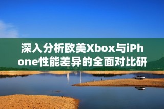 深入分析欧美Xbox与iPhone性能差异的全面对比研究