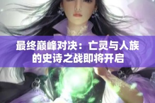 最终巅峰对决：亡灵与人族的史诗之战即将开启