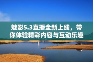 魅影5.3直播全新上线，带你体验精彩内容与互动乐趣