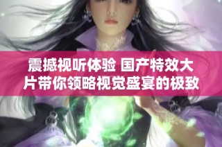 震撼视听体验 国产特效大片带你领略视觉盛宴的极致魅力