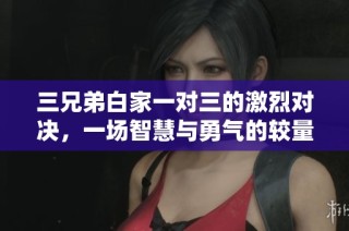三兄弟白家一对三的激烈对决，一场智慧与勇气的较量