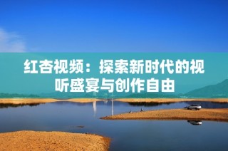 红杏视频：探索新时代的视听盛宴与创作自由