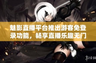 魅影直播平台推出游客免登录功能，畅享直播乐趣无门槛