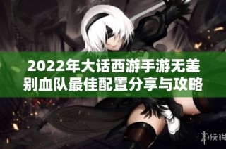 2022年大话西游手游无差别血队最佳配置分享与攻略解析