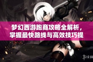 梦幻西游跑商攻略全解析，掌握最快路线与高效技巧提升收益技巧